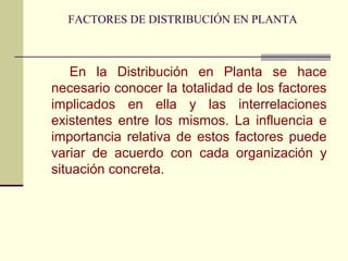 FACTORES DE DISTRIBUCIÓN EN PLANTA 
En la Distribución en Planta se hace 
necesario conocer la totalidad de los factores 
implicados en ella y las interrelaciones 
existentes entre los mismos. La influencia e 
importancia relativa de estos factores puede 
variar de acuerdo con cada organización y 
situación concreta. 
 