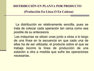 DISTRIBUCIÓN EN PLANTA POR PRODUCTO 
(Producción En Línea O En Cadena) 
La distribución es relativamente sencilla, pues se 
trata de colocar cada operación tan cerca como sea 
posible de su antecesora. 
Las máquinas se sitúan unas junto a otras a lo largo 
de una línea en la secuencia en que cada una de 
ellas ha de ser utilizada; el producto sobre el que se 
trabaja recorre la línea de producción de una 
estación a otra a medida que sufre las operaciones 
necesarias. 
 
