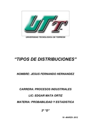 UNIVERSIDAD TECNOLOGICA DE TORREON




“TIPOS DE DISTRIBUCIONES”


NOMBRE: JESUS FERNANDO HERNANDEZ




  CARRERA: PROCESOS INDUSTRIALES

        LIC: EDGAR MATA ORTIZ

 MATERIA: PROBABILIDAD Y ESTADISTICA


                   2º “D”

                                     18 –MARZO- 2012
 