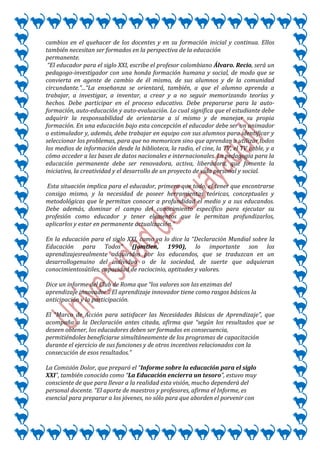 cambios en el quehacer de los docentes y en su formación inicial y continua. Ellos
también necesitan ser formados en la perspectiva de la educación
permanente.
 “El educador para el siglo XXI, escribe el profesor colombiano Álvaro. Recio, será un
pedagogo-investigador con una honda formación humana y social, de modo que se
convierta en agente de cambio de él mismo, de sus alumnos y de la comunidad
circundante.”...“La enseñanza se orientará, también, a que el alumno aprenda a
trabajar, a investigar, a inventar, a crear y a no seguir memorizando teorías y
hechos. Debe participar en el proceso educativo. Debe prepararse para la auto-
formación, auto-educación y auto-evaluación. Lo cual significa que el estudiante debe
adquirir la responsabilidad de orientarse a sí mismo y de manejar su propia
formación. En una educación bajo esta concepción el educador debe ser un animador
o estimulador y, además, debe trabajar en equipo con sus alumnos para identificar y
seleccionar los problemas, para que no memoricen sino que aprendan a utilizar todos
los medios de información desde la biblioteca, la radio, el cine, la TV, el TV cable, y a
cómo acceder a las bases de datos nacionales e internacionales. La pedagogía para la
educación permanente debe ser renovadora, activa, liberadora, que fomente la
iniciativa, la creatividad y el desarrollo de un proyecto de vida personal y social.

 Esta situación implica para el educador, primero que todo, el tener que encontrarse
consigo mismo, y la necesidad de poseer herramientas teóricas, conceptuales y
metodológicas que le permitan conocer a profundidad el medio y a sus educandos.
Debe además, dominar el campo del conocimiento específico para ejecutar su
profesión como educador y tener elementos que le permitan profundizarlos,
aplicarlos y estar en permanente actualización.”

En la educación para el siglo XXI, como ya lo dice la “Declaración Mundial sobre la
Educación para Todos” (Jomtien, 1990), lo importante son los
aprendizajesrealmente adquiridos por los educandos, que se traduzcan en un
desarrollogenuino del individuo o de la sociedad, de suerte que adquieran
conocimientosútiles, capacidad de raciocinio, aptitudes y valores.

Dice un informe del Club de Roma que “los valores son las enzimas del
aprendizaje innovador”. El aprendizaje innovador tiene como rasgos básicos la
anticipación y la participación.

El “Marco de Acción para satisfacer las Necesidades Básicas de Aprendizaje”, que
acompaña a la Declaración antes citada, afirma que “según los resultados que se
deseen obtener, los educadores deben ser formados en consecuencia,
permitiéndoles beneficiarse simultáneamente de los programas de capacitación
durante el ejercicio de sus funciones y de otros incentivos relacionados con la
consecución de esos resultados.”

La Comisión Dolor, que preparó el “Informe sobre la educación para el siglo
XXI”, también conocido como “La Educación encierra un tesoro”, estuvo muy
consciente de que para llevar a la realidad esta visión, mucho dependerá del
personal docente. “El aporte de maestros y profesores, afirma el Informe, es
esencial para preparar a los jóvenes, no sólo para que aborden el porvenir con
 