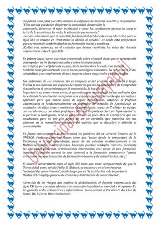 confianza, sino para que ellos mismos lo edifiquen de manera resuelta y responsable.
“Ellos son los que deben despertar la curiosidad, desarrollar la
autonomía, fomentar el rigor intelectual y crear las condiciones necesarias para el
éxito de la enseñanza formal y la educación permanente.”
 La Comisión estimó que el cometido fundamental del docente en la educación para el
siglo XXI, se resume en “transmitir la afición al estudio”. Es desde esta perspectiva
que corresponde también diseñar su formación inicial y continua.
¿Cuáles son, entonces, en el contexto que hemos reseñado, los retos del docente
universitario ante el siglo XXI?

En primer lugar, tiene que estar convencido sobre el papel clave que le corresponde
desempeñar en los tiempos actuales y sobre la importancia
estratégica, para el futuro de su país, de la institución a la cual sirve. Deberá
también estar familiarizado con el nuevo paradigma educativo. Su rol ya no es el del
catedrático que simplemente dicta o imparte clases magistrales y luego califica.

Los exámenes de sus alumnos. No es tampoco el del profesor que enseña y luego
Evalúa si sus alumnos son capaces de repetir lo que les ha enseñado, o de Comprobar
si asimilaron el conocimiento por él transmitido. Si hoy día lo
Importante es, como vimos antes, el aprendizaje, o mejor dicho los aprendizajes Que
los estudiantes realmente incorporan a su experiencia vital, de suerte que aprendan a
aprender para que nunca dejen de seguir aprendiendo, entonces el Profesor
universitario es fundamentalmente un diseñador de métodos de Aprendizaje, un
suscitador de situaciones o ambientes de aprendizaje, capaz de Trabajar en equipo
con sus alumnos y con otros profesores. Más que un profesor Será un “aprendedor” si
se permite el neologismo, será un aprendiz con un poco Más de experiencia que sus
estudiantes, pero no por ello dejará de ser un aprendiz, que participa con sus
alumnos en la maravillosa aventura del espíritu que es descubrir y difundir el
conocimiento.

En forma concomitante, la Universidad, en palabras del ex Director General de la
UNESCO, Profesor Federico Mayor, tiene que “pasar desde la perspectiva de la
Enseñanza a la del aprendizaje; pasar de los estudios unidireccionales a los
Multidireccionales o diversificados, haciendo posibles múltiples tránsitos mediante
las adecuadas pasarelas, acreditaciones intermedias, etc.; pasar de una formación
temporal (duración normal de una carrera) a la formación permanente (cursos
avanzados de especialización, de formación intensiva y de actualización, etc.)”.

El docente universitario para el siglo XXI tiene que estar compenetrado de que la
Universidad, como señala Philip G. Altbach, se encuentra en el centro de la
“sociedad del conocimiento”, desde luego que es “la institución más importante
Dentro del complejo proceso de creación y distribución de conocimiento”.

Advertido de los riesgos que implica la globalización, el docente universitario del
siglo XXI tiene que estar abierto a la comunidad académica mundial e integrarse En
las grandes redes telemáticas e informáticas. Como señala el Presidente del Club de
Roma, Dr. Ricardo Díez Hochleitner.
 