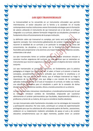 LOS EJES TRANSVERSALES
La transversalidad se ha convertido en un instrumento articulador que permite
interrelacionar, el sector educativo con la familia y la sociedad. En el mundo
contemporáneo muchas instituciones vienen formulando estrategias para la formación
de valores utilizando el instrumento de eje transversal con el de darle un enfoque
integrador a su currículo, obtener formación integral de sus estudiantes y brindarle un
fundamento ético al funcionamiento de la propia institución.

La definición sobre eje transversal es complejo, por tanto será preferible emitir el
siguiente concepto: Son instrumentos globalizantes de carácter interdisciplinario que
recorren la totalidad de un currículo y en particular la totalidad de las áreas del
conocimiento, las disciplinas y los temas con la finalidad de crear condiciones
favorables para proporcionar a los alumnos una mayor formación en aspectos sociales,
ambientales o de salud.

Los ejes transversales tienes un carácter globalizante porque atraviesan vinculan y
conectan muchas asignaturas del currículo. Lo cual significan que se convierten en
instrumentos que recorren asignatura y temas y cumplen el objetivo de tener visión de
conjunto.

Los ejes transversales se constituyen, entonces, en fundamentos para la práctica
pedagógica al integrar tos campos del ser, el saber, el hacer y el convivir a través de
conceptos, procedimientos, valores y actitudes que orientan la enseñanza y el
aprendizaje. Hay que insistir en el hecho, que el enfoque transversal no niega la
importancia de las disciplinas, sino que obliga a una revisión de las estrategias
aplicadas tradicionalmente en el aula al incorporar al currículo; en todos sus niveles,
una educación significativa para el estudiante a partir de la conexión de dichas
disciplinas con los problemas sociales, éticos y morales presentes en su entorno.

Los ejes transversales interactúan interdisciplinar y transdisciplinariamente por lo cual
es necesario introducir cambios de mentalidad, empezando por cuestionar
abiertamente el carácter patrimonialista que facultades, departamentos didácticos y
profesores y tienen de su materia, de la que se consideran dueños absolutos.

Los ejes transversales están fuertemente vinculados con las estrategias de innovación
y participación educativa. Por esta razón, constituyen un campo de experimentación
privilegiado para que los colectivos de año incluyendo padres de familia., asociaciones,
colaboren en su implantación mediante actividades de apoyo al aula y de carácter
educativo complementarias que en algún momento, pueden tener un carácter
 
