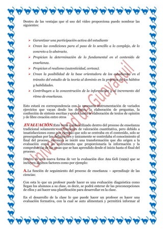Dentro de las ventajas que el uso del video proporciona puedo nombrar las
siguientes:



    Garantizar una participación activa del estudiante
    Crean las condiciones para el paso de lo sencillo a lo complejo, de lo
       concreto a lo abstracto.
    Propician la determinación de lo fundamental en el contenido de
       enseñanza.
    Propician el realismo (autenticidad, certeza).
    Crean la posibilidad de la base orientadora de los estudiantes en el
       tránsito del estudio de la teoría al dominio en la práctica de los hábitos
       y habilidades.
    Contribuyen a la concentración de la información y al incremento del
       ritmo de enseñanza.

Esto estará en correspondencia con la necesaria instrumentación de variados
ejercicios que vayan desde los debates, la elaboración de preguntas, la
confección de síntesis escritas y orales hasta la elaboración de textos de opinión
y de libre creación entre otros

.EVALUACIÓN:Este tema a sido utilizado dentro del proceso de enseñanza
tradicional solamente con funciones de valoración cuantitativa, pero debido a
insatisfacciones como por ejemplo que solo se centraba en el contenido, solo se
preocupaban por las definiciones y únicamente se controlaba el conocimiento al
final del proceso, entonces se inició una transformación que dio origen a la
evaluación como un instrumento que proporcionaría la información y la
comprobación de las cosas que se han aprendido desde el inicio hasta el final del
proceso.

Dentro de esta nueva forma de ver la evaluación dice Ana Geli (1999) que se
incluyen algunos factores como por ejemplo:

A.La función de seguimiento del proceso de enseñanza – aprendizaje de las
ciencias:

Con esta lo que un profesor puede hacer es una evaluación diagnóstica como
llegan los alumnos a su clase, es decir, se podrá enterar de las preconcepciones
de ellos y así hacer una planificación para desarrollar en la clase.

En el desarrollo de la clase lo que puede hacer un profesor es hacer una
evaluación formativa, con la cual se auto alimentará y permitirá informar al
 