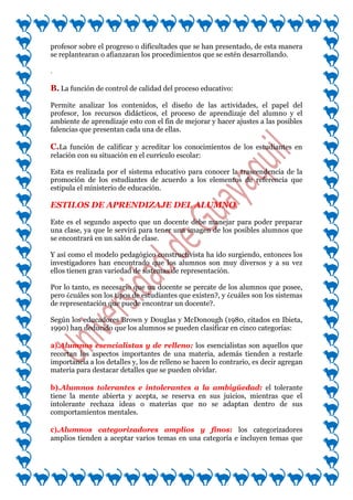 profesor sobre el progreso o dificultades que se han presentado, de esta manera
se replantearan o afianzaran los procedimientos que se estén desarrollando.

.

B. La función de control de calidad del proceso educativo:

Permite analizar los contenidos, el diseño de las actividades, el papel del
profesor, los recursos didácticos, el proceso de aprendizaje del alumno y el
ambiente de aprendizaje esto con el fin de mejorar y hacer ajustes a las posibles
falencias que presentan cada una de ellas.

C.La función de calificar y acreditar los conocimientos de los estudiantes en
relación con su situación en el currículo escolar:

Esta es realizada por el sistema educativo para conocer la trascendencia de la
promoción de los estudiantes de acuerdo a los elementos de referencia que
estipula el ministerio de educación.

ESTILOS DE APRENDIZAJE DEL ALUMNO.

Este es el segundo aspecto que un docente debe manejar para poder preparar
una clase, ya que le servirá para tener una imagen de los posibles alumnos que
se encontrará en un salón de clase.

Y así como el modelo pedagógico constructivista ha ido surgiendo, entonces los
investigadores han encontrado que los alumnos son muy diversos y a su vez
ellos tienen gran variedad de sistemas de representación.

Por lo tanto, es necesario que un docente se percate de los alumnos que posee,
pero ¿cuáles son los tipos de estudiantes que existen?, y ¿cuáles son los sistemas
de representación que puede encontrar un docente?.

Según los educadores Brown y Douglas y McDonough (1980, citados en Ibieta,
1990) han deducido que los alumnos se pueden clasificar en cinco categorías:

a).Alumnos esencialistas y de relleno: los esencialistas son aquellos que
recortan los aspectos importantes de una materia, además tienden a restarle
importancia a los detalles y, los de relleno se hacen lo contrario, es decir agregan
materia para destacar detalles que se pueden olvidar.

b).Alumnos tolerantes e intolerantes a la ambigüedad: el tolerante
tiene la mente abierta y acepta, se reserva en sus juicios, mientras que el
intolerante rechaza ideas o materias que no se adaptan dentro de sus
comportamientos mentales.

c).Alumnos categorizadores amplios y finos: los categorizadores
amplios tienden a aceptar varios temas en una categoría e incluyen temas que
 
