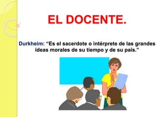 EL DOCENTE.
Durkheim: “Es el sacerdote o intérprete de las grandes
ideas morales de su tiempo y de su país.”
 