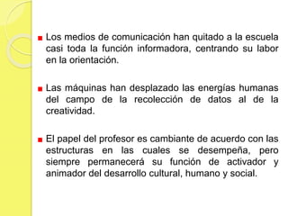 Los medios de comunicación han quitado a la escuela
casi toda la función informadora, centrando su labor
en la orientación.
Las máquinas han desplazado las energías humanas
del campo de la recolección de datos al de la
creatividad.
El papel del profesor es cambiante de acuerdo con las
estructuras en las cuales se desempeña, pero
siempre permanecerá su función de activador y
animador del desarrollo cultural, humano y social.
 