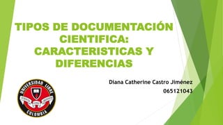 TIPOS DE DOCUMENTACIÓN
CIENTIFICA:
CARACTERISTICAS Y
DIFERENCIAS
Diana Catherine Castro Jiménez
065121043
 