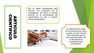 ARTICULO
CIENTIFICO Son el medio fundamental para
informar los resultados de la
investigación. Por tanto, su función
esencial en la comunicación del
conocimiento es dar a conocer
nuevas aportaciones.
Su importancia es mayor
en las ciencias de la vida y
la salud, y en las ciencias
físico-naturales que en
otra ramas del saber, son
el documento de
investigación por
antonomasia.
 
