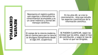 REVISTA
CIENTIFICA
Representa el registro publico
que organiza y sistematiza los
conocimientos acumulados y es
un canal indirecto y formal del
mensaje científico.
En los años 60, se creo la
cienciometría , área que estudia
los aspectos cuantitativos de la
información científica.
El campo de la ciencia moderna,
dio el camino para que la ciencia
se divulgara formalmente desde
el siglo XVI. (Copérnico)
SE PUEDEN CLASIFICAR, según las
entidad que los edita, según el tipo
de contribución, y según el tipo de
lector al que van dirigidas.
 