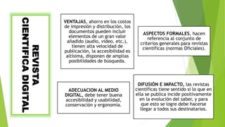 REVISTA
CIENTIFICADIGITAL VENTAJAS, ahorro en los costos
de impresión y distribución, los
documentos pueden incluir
elementos de un gran valor
añadido (audio, video, etc.),
tienen alta velocidad de
publicación, la accesibilidad es
altísima, disponen de amplias
posibilidades de búsqueda.
ASPECTOS FORMALES, hacen
referencia al conjunto de
criterios generales para revistas
científicas (normas Oficiales).
ADECUACION AL MEDIO
DIGITAL, debe tener buena
accesibilidad y usabilidad,
conservación y ergonomía.
DIFUSIÓN E IMPACTO, las revistas
científicas tiene sentido si lo que en
ella se publica incide positivamente
en la evolución del saber, y para
que esto se logre debe hacerse
llegar a todos sus destinatarios.
 