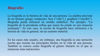 Biografía:
La biografía es la historia de vida de una persona. La palabra proviene
de un término griego compuesto: bios (“vida”) y graphein (“escribir”).
Biografía puede utilizarse en sentido simbólico. Por ejemplo: “La
biografía de la presidenta refleja que nunca ha estado en una situación
semejante”. En este caso, la noción de biografía hace referencia a la
historia de vida en general, sin un sustento material.
En los casos más usuales, sin embargo, una biografía es una narración
escrita que resume los principales hechos en la vida de una persona.
También se conoce como biografía al género literario en el que se
enmarcan estas narraciones.
 
