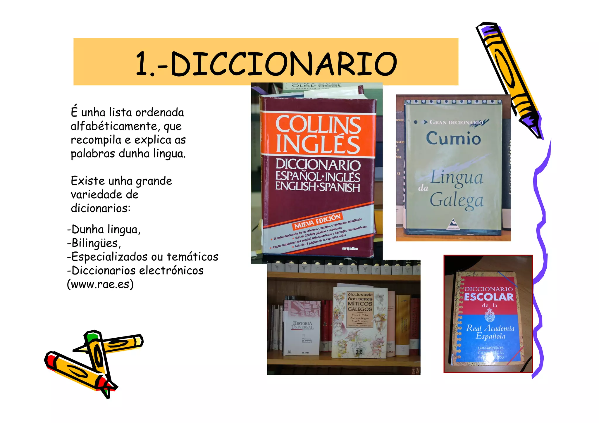 1.-DICCIONARIO
É unha lista ordenada
alfabéticamente, que
recompila e explica as
palabras dunha lingua.

Existe unha grande
variedade de
dicionarios:
-Dunha lingua,
-Bilingües,
-Especializados ou temáticos
-Diccionarios electrónicos
(www.rae.es)
 