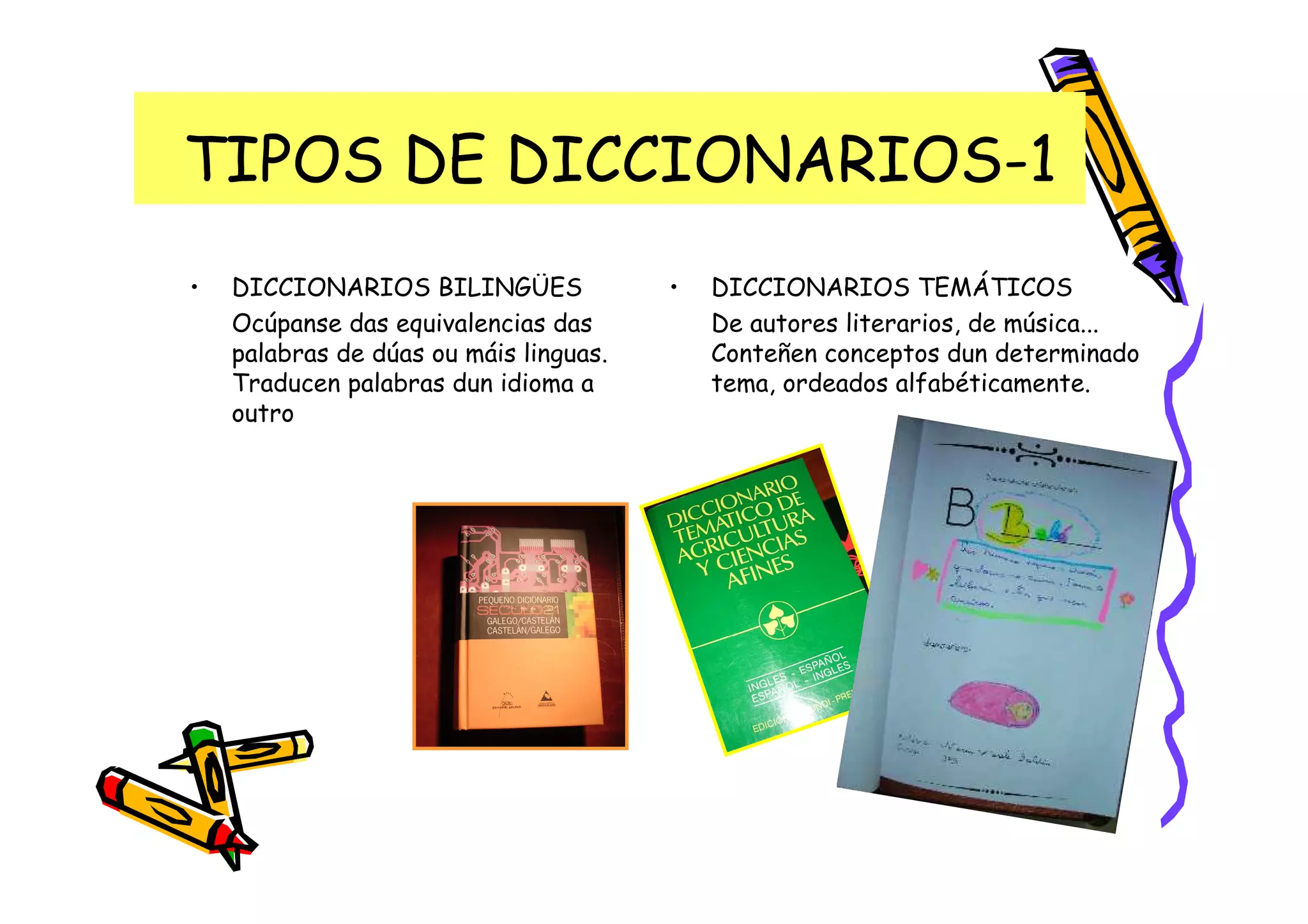 TIPOS DE DICCIONARIOS-1
•   DICCIONARIOS BILINGÜES              •   DICCIONARIOS TEMÁTICOS
    Ocúpanse das equivalencias das          De autores literarios, de música...
    palabras de dúas ou máis linguas.       Conteñen conceptos dun determinado
    Traducen palabras dun idioma a          tema, ordeados alfabéticamente.
    outro
 