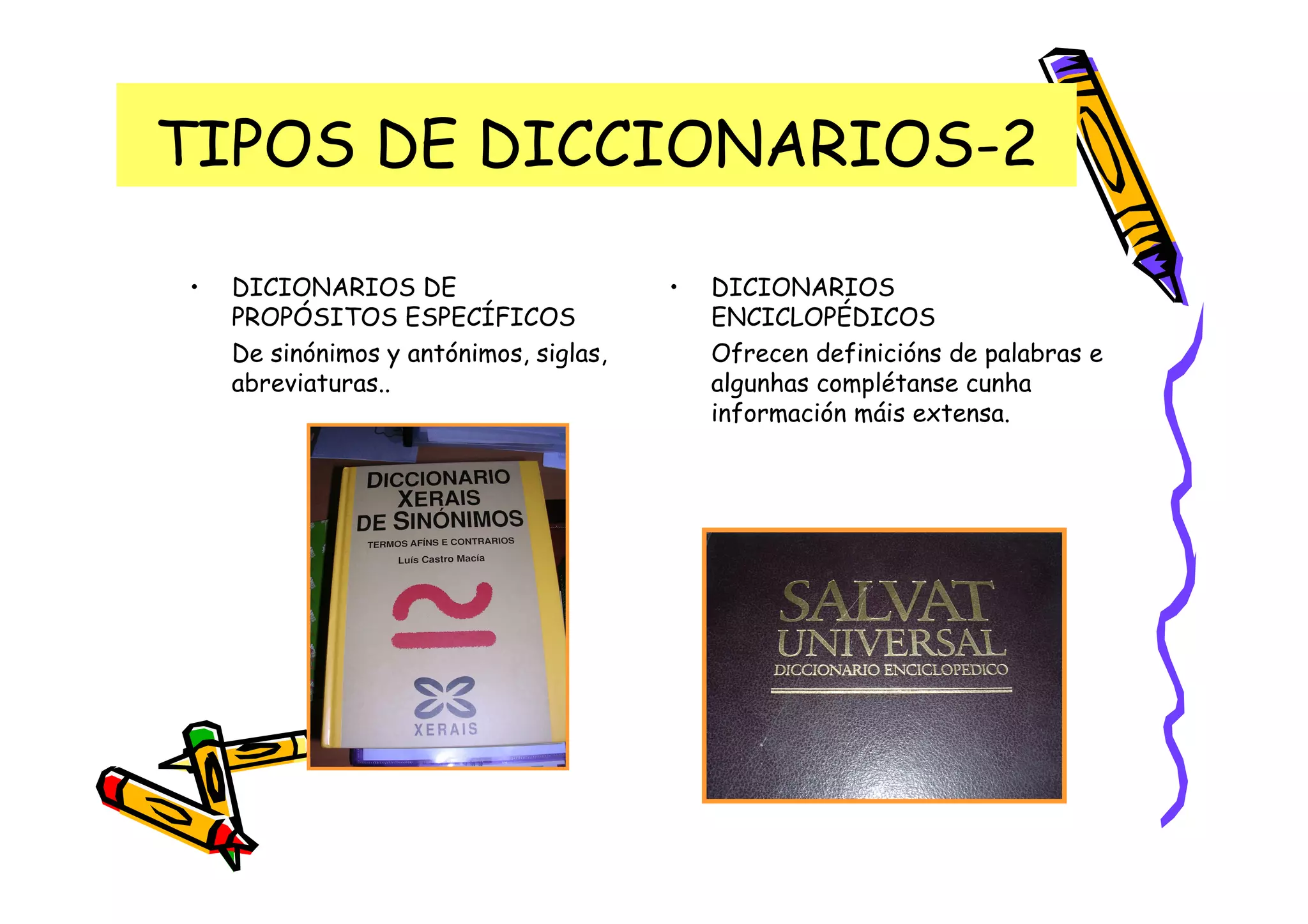TIPOS DE DICCIONARIOS-2

•   DICIONARIOS DE                      •   DICIONARIOS
    PROPÓSITOS ESPECÍFICOS                  ENCICLOPÉDICOS
    De sinónimos y antónimos, siglas,       Ofrecen definicións de palabras e
    abreviaturas..                          algunhas complétanse cunha
                                            información máis extensa.
 