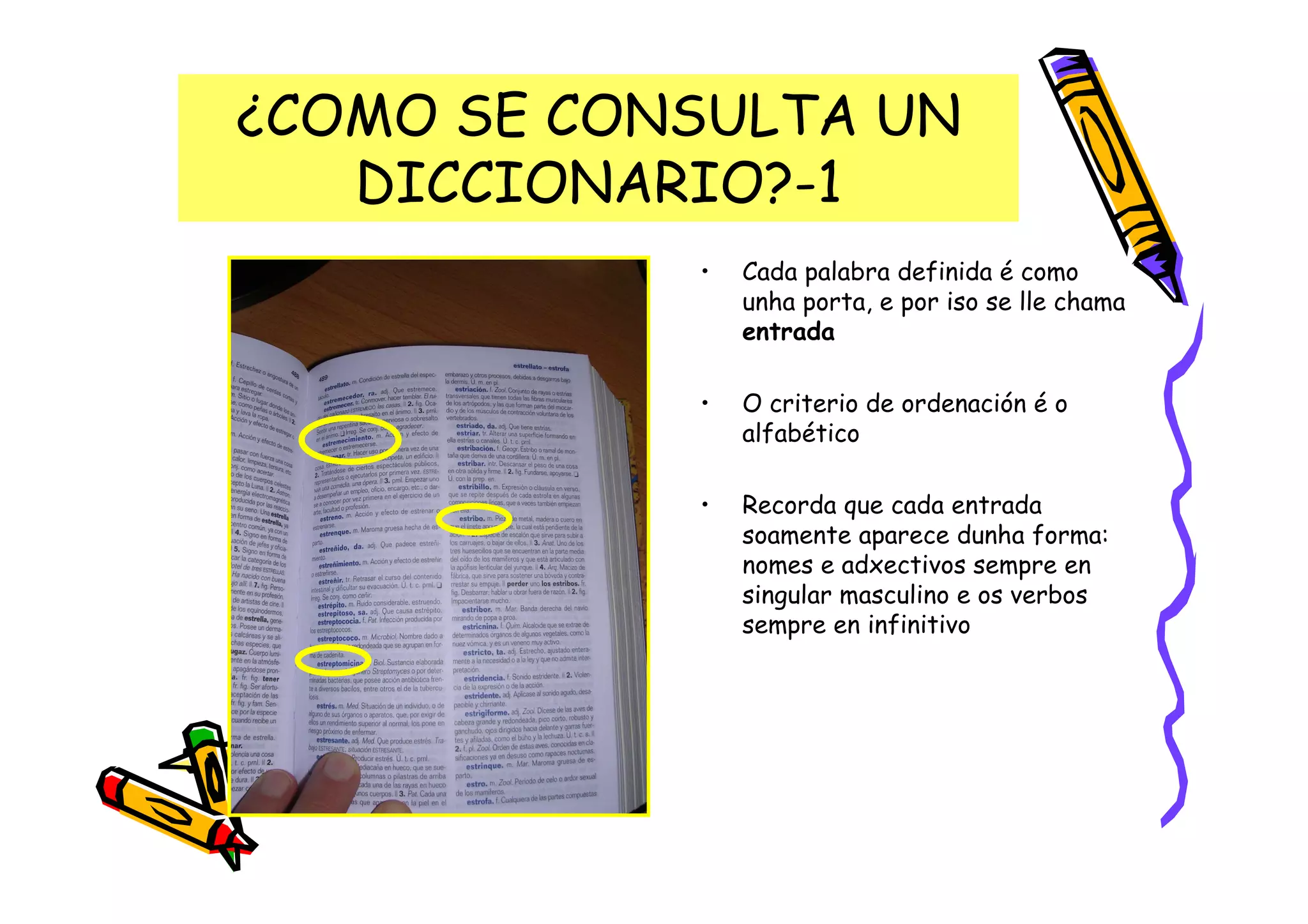 ¿COMO SE CONSULTA UN
   DICCIONARIO?-1
            •   Cada palabra definida é como
                unha porta, e por iso se lle chama
                entrada

            •   O criterio de ordenación é o
                alfabético

            •   Recorda que cada entrada
                soamente aparece dunha forma:
                nomes e adxectivos sempre en
                singular masculino e os verbos
                sempre en infinitivo
 