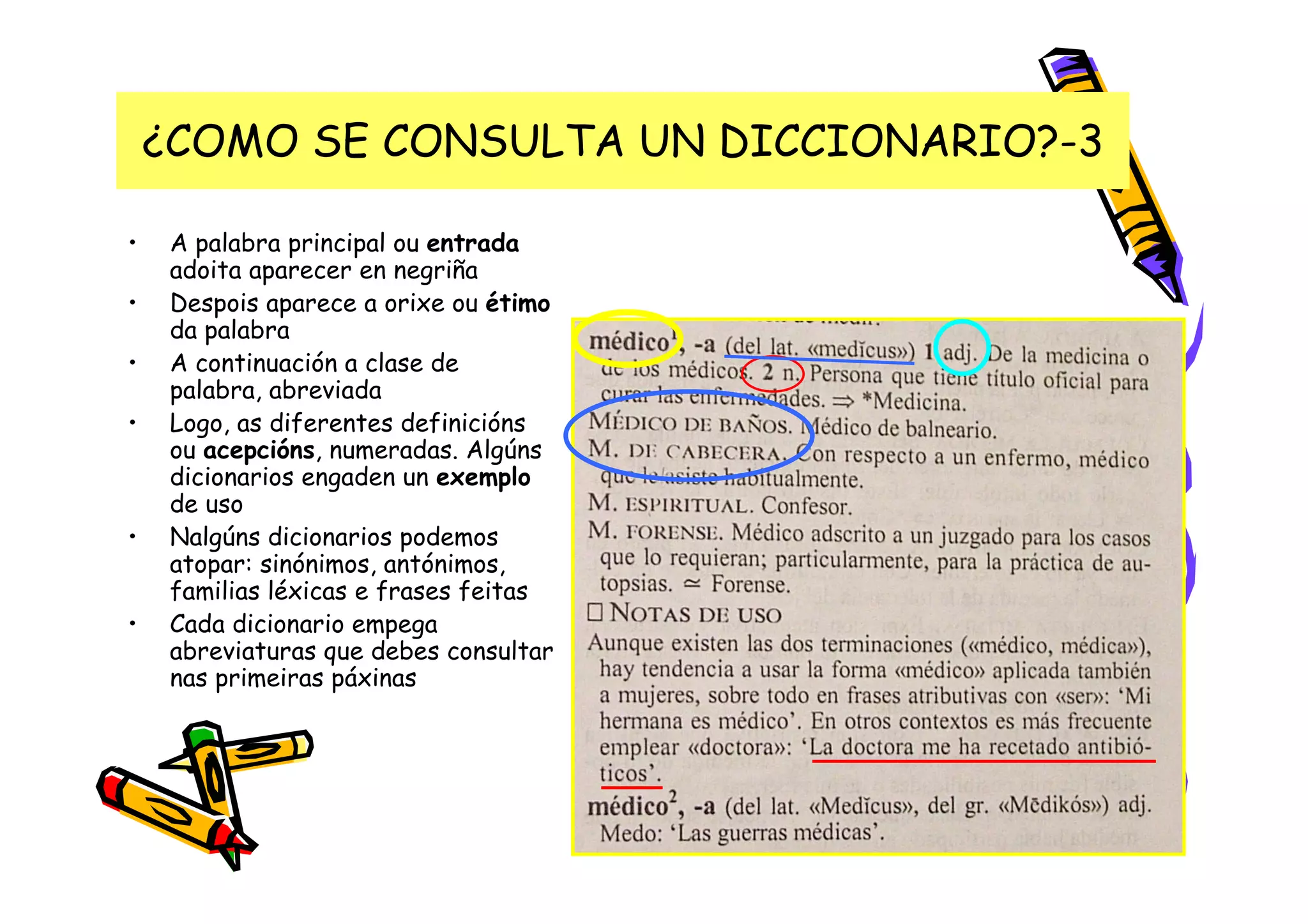 ¿COMO SE CONSULTA UN DICCIONARIO?-3

•    A palabra principal ou entrada
     adoita aparecer en negriña
•    Despois aparece a orixe ou étimo
     da palabra
•    A continuación a clase de
     palabra, abreviada
•    Logo, as diferentes definicións
     ou acepcións, numeradas. Algúns
     dicionarios engaden un exemplo
     de uso
•    Nalgúns dicionarios podemos
     atopar: sinónimos, antónimos,
     familias léxicas e frases feitas
•    Cada dicionario empega
     abreviaturas que debes consultar
     nas primeiras páxinas
 