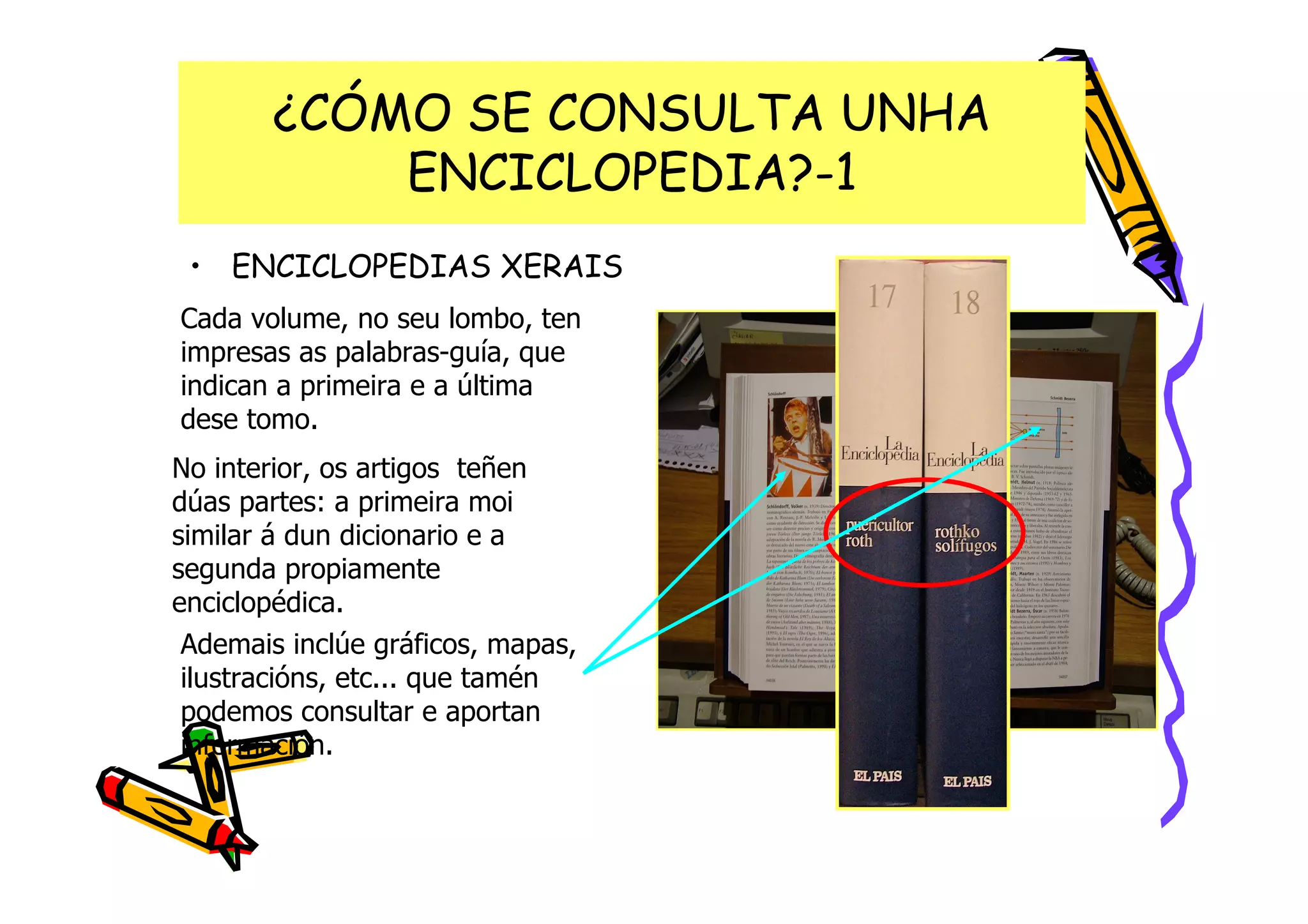 ¿CÓMO SE CONSULTA UNHA
           ENCICLOPEDIA?-1
 • ENCICLOPEDIAS XERAIS
Cada volume, no seu lombo, ten
impresas as palabras-guía, que
indican a primeira e a última
dese tomo.
No interior, os artigos teñen
dúas partes: a primeira moi
similar á dun dicionario e a
segunda propiamente
enciclopédica.
 Ademais inclúe gráficos, mapas,
 ilustracións, etc... que tamén
 podemos consultar e aportan
 información.
 