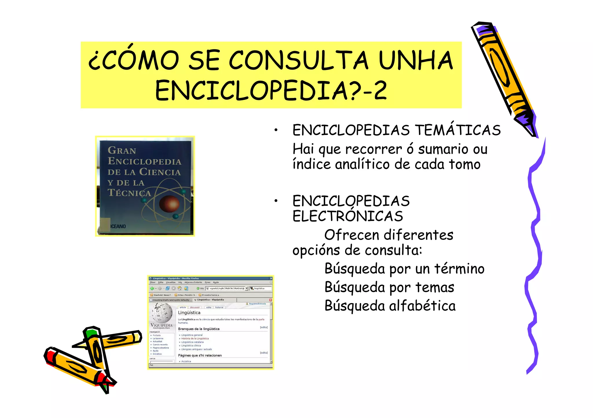 ¿CÓMO SE CONSULTA UNHA
    ENCICLOPEDIA?-2
           • ENCICLOPEDIAS TEMÁTICAS
             Hai que recorrer ó sumario ou
             índice analítico de cada tomo

           • ENCICLOPEDIAS
             ELECTRÓNICAS
                  Ofrecen diferentes
             opcións de consulta:
                  Búsqueda por un término
                  Búsqueda por temas
                  Búsqueda alfabética
 