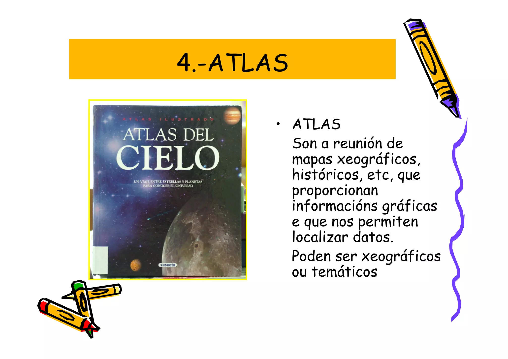 4.-ATLAS

       • ATLAS
         Son a reunión de
         mapas xeográficos,
         históricos, etc, que
         proporcionan
         informacións gráficas
         e que nos permiten
         localizar datos.
         Poden ser xeográficos
         ou temáticos
 