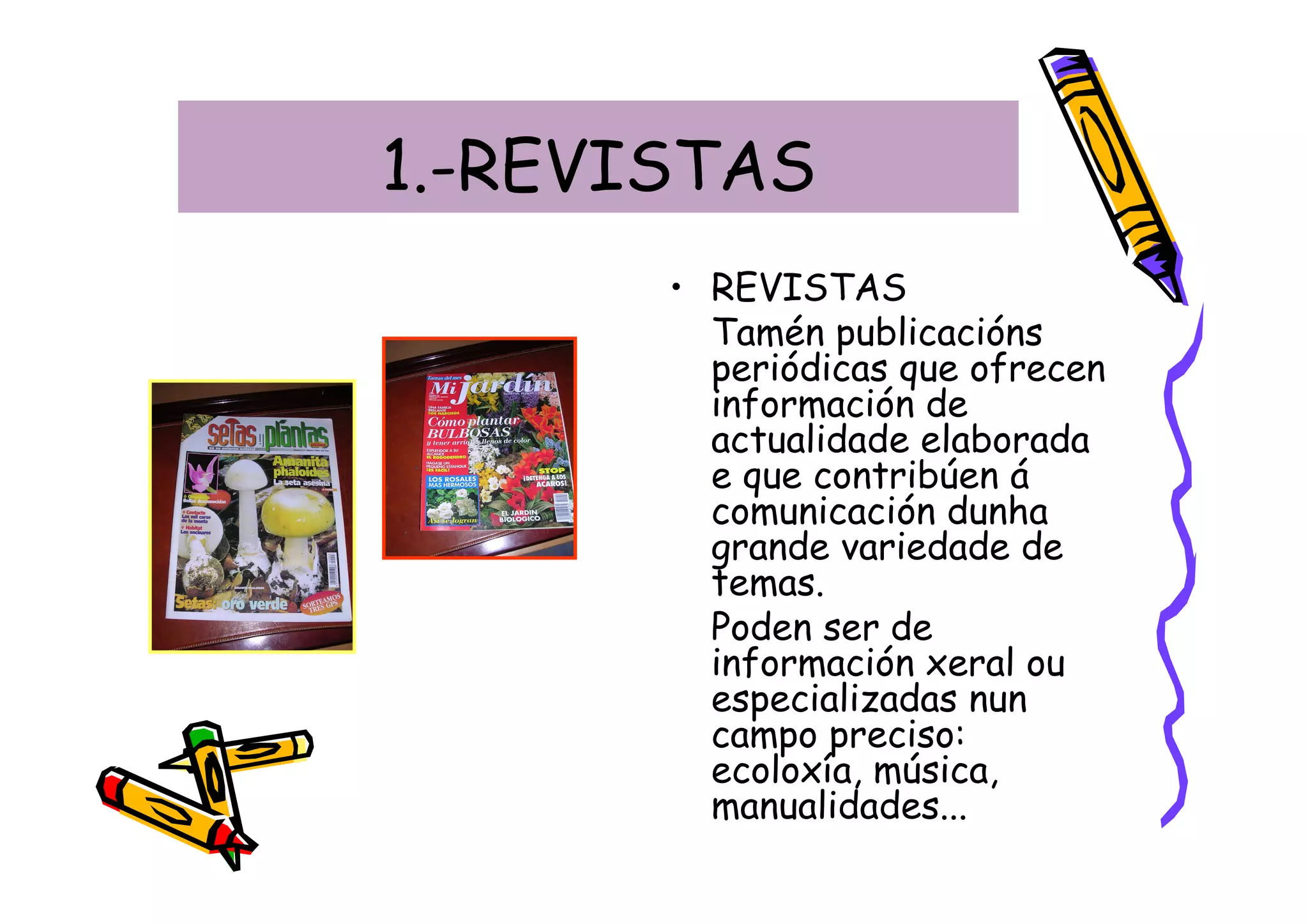 1.-REVISTAS
       • REVISTAS
         Tamén publicacións
         periódicas que ofrecen
         información de
         actualidade elaborada
         e que contribúen á
         comunicación dunha
         grande variedade de
         temas.
         Poden ser de
         información xeral ou
         especializadas nun
         campo preciso:
         ecoloxía, música,
         manualidades...
 