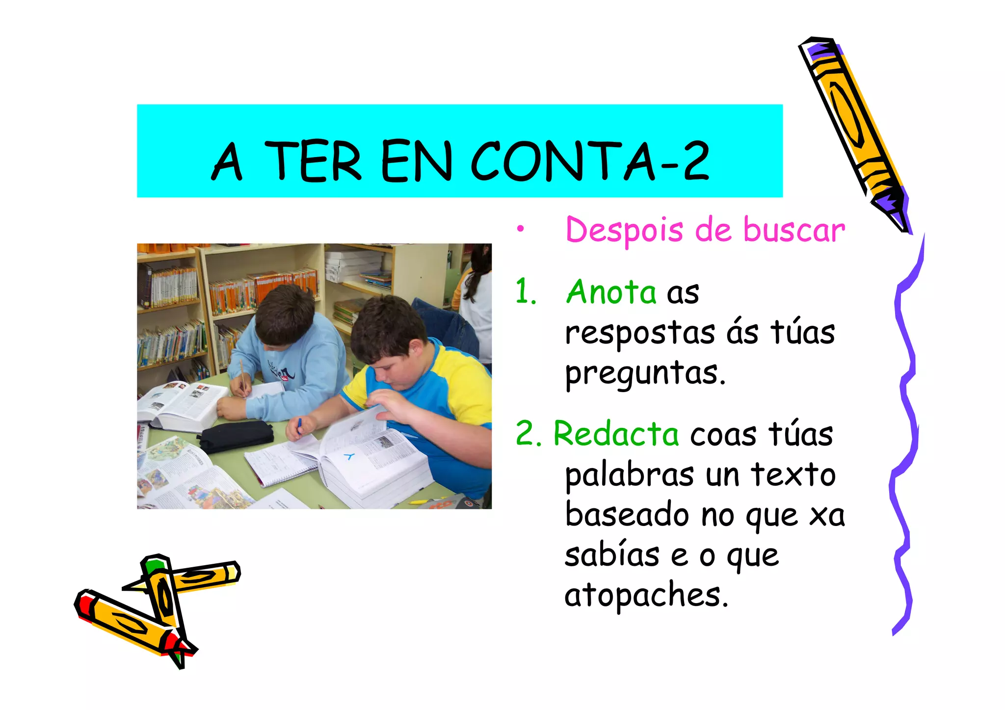 A TER EN CONTA-2
         •   Despois de buscar
         1. Anota as
            respostas ás túas
            preguntas.
         2. Redacta coas túas
             palabras un texto
             baseado no que xa
             sabías e o que
             atopaches.
 
