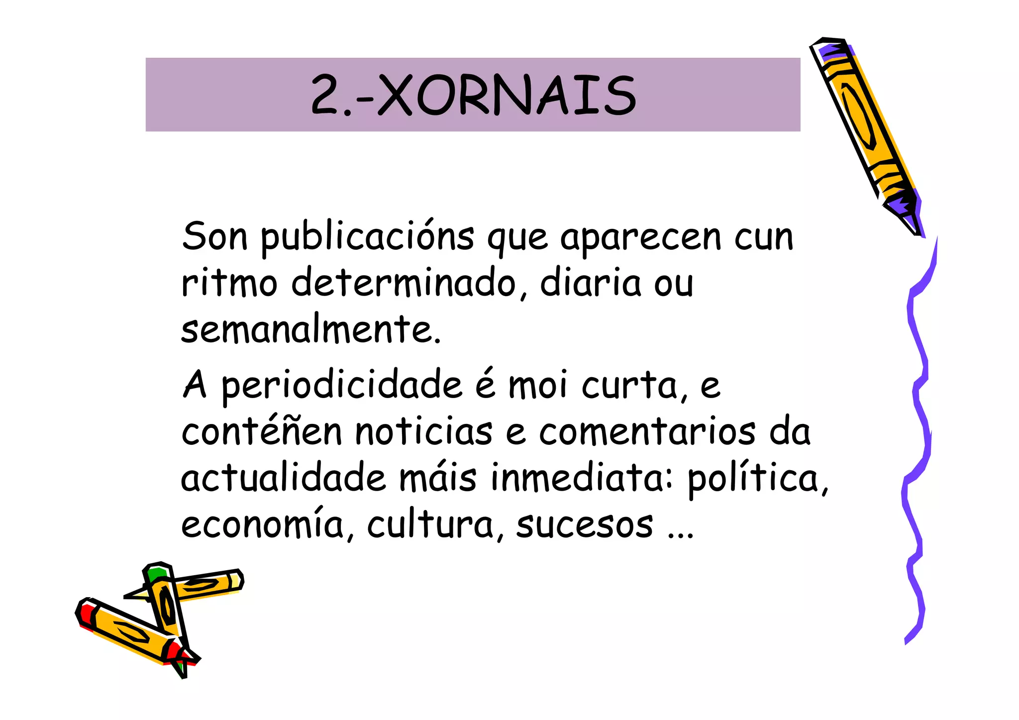 2.-XORNAIS

Son publicacións que aparecen cun
ritmo determinado, diaria ou
semanalmente.
A periodicidade é moi curta, e
contéñen noticias e comentarios da
actualidade máis inmediata: política,
economía, cultura, sucesos ...
 