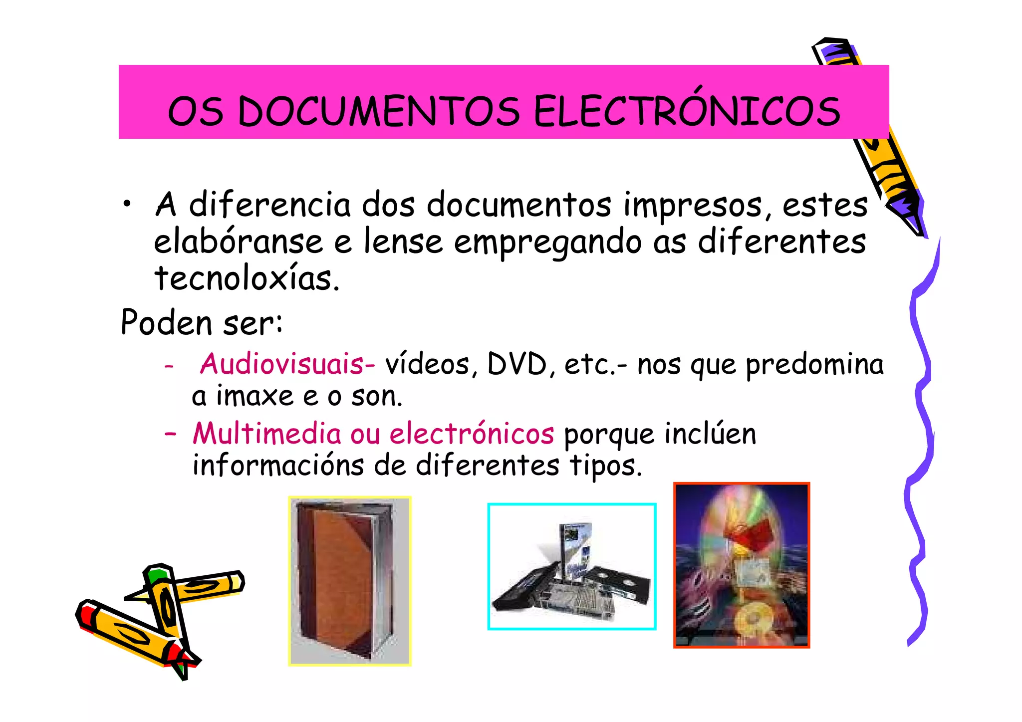 OS DOCUMENTOS ELECTRÓNICOS

• A diferencia dos documentos impresos, estes
  elabóranse e lense empregando as diferentes
  tecnoloxías.
Poden ser:
  –  Audiovisuais- vídeos, DVD, etc.- nos que predomina
    a imaxe e o son.
  – Multimedia ou electrónicos porque inclúen
    informacións de diferentes tipos.
 