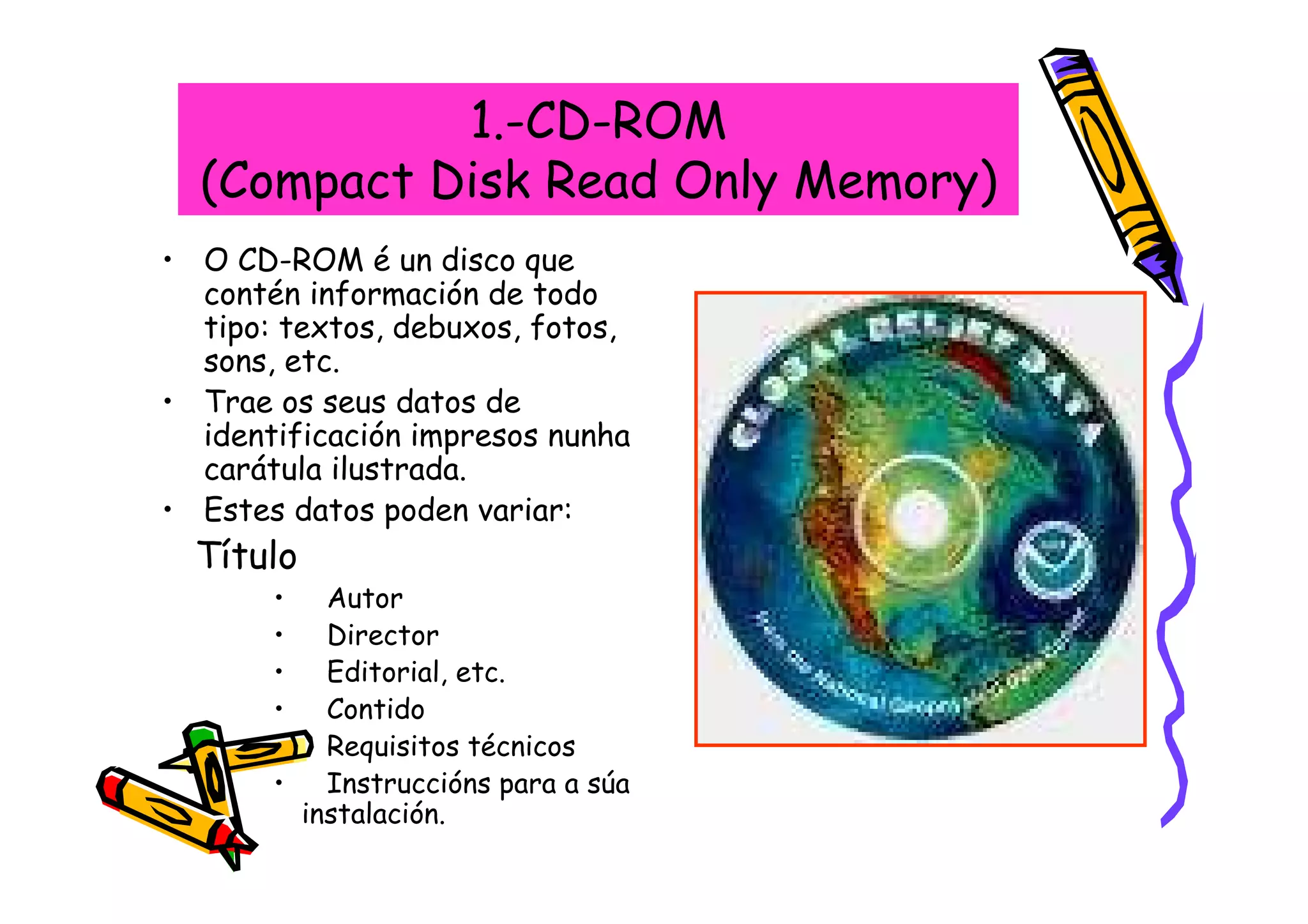 1.-CD-ROM
  (Compact Disk Read Only Memory)
• O CD-ROM é un disco que
  contén información de todo
  tipo: textos, debuxos, fotos,
  sons, etc.
• Trae os seus datos de
  identificación impresos nunha
  carátula ilustrada.
• Estes datos poden variar:
  Título
       •     Autor
       •     Director
       •     Editorial, etc.
       •     Contido
       •     Requisitos técnicos
       •     Instruccións para a súa
           instalación.
 
