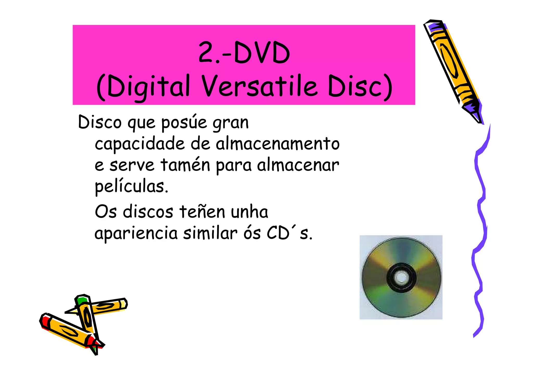 2.-DVD
  (Digital Versatile Disc)
Disco que posúe gran
  capacidade de almacenamento
  e serve tamén para almacenar
  películas.
  Os discos teñen unha
  apariencia similar ós CD´s.
 
