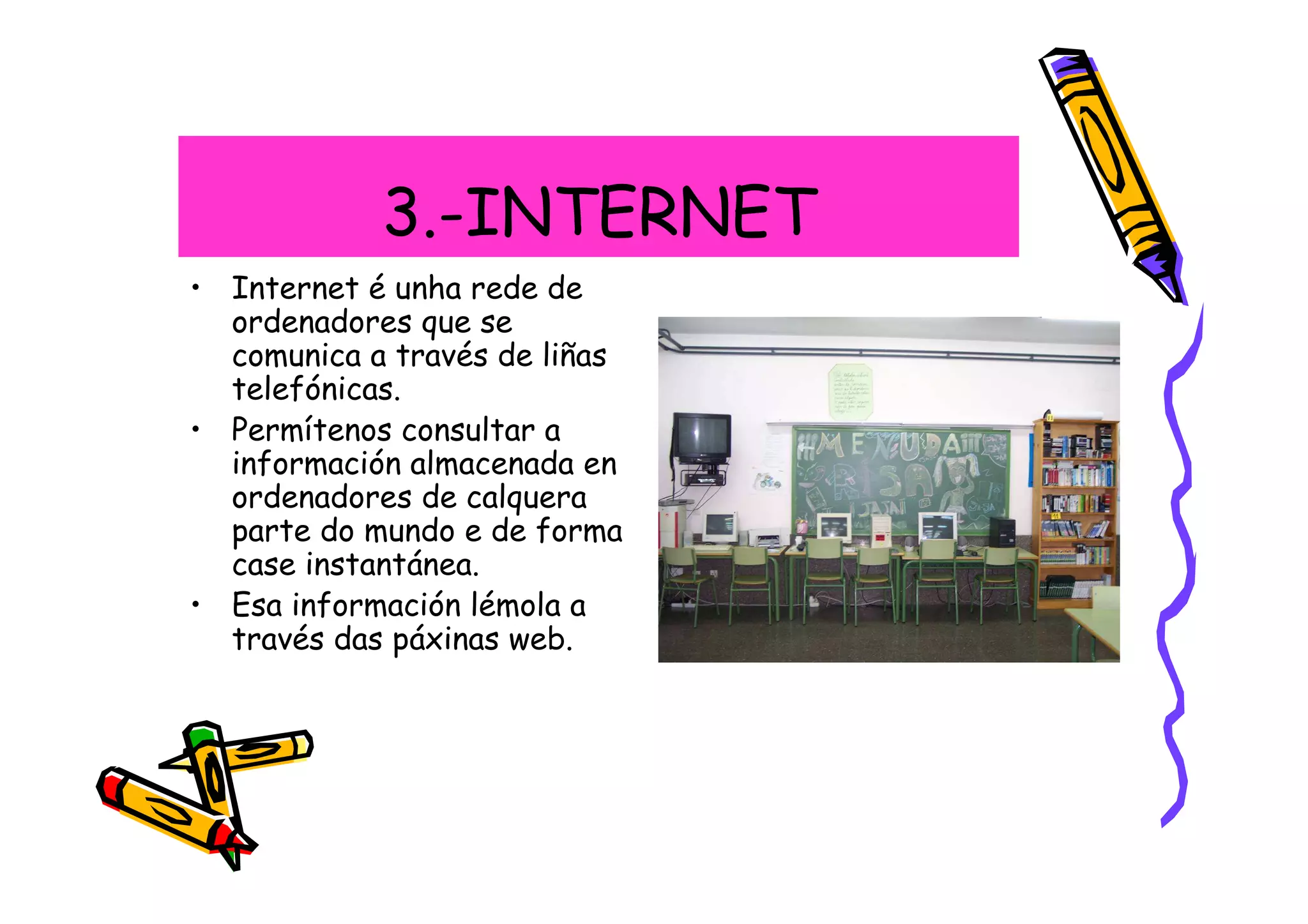 3.-INTERNET
• Internet é unha rede de
  ordenadores que se
  comunica a través de liñas
  telefónicas.
• Permítenos consultar a
  información almacenada en
  ordenadores de calquera
  parte do mundo e de forma
  case instantánea.
• Esa información lémola a
  través das páxinas web.
 