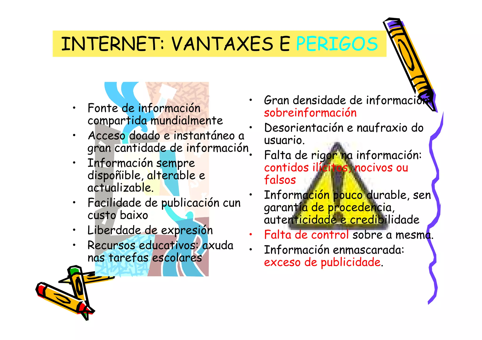 INTERNET: VANTAXES E PERIGOS

                                •   Gran densidade de información:
• Fonte de información              sobreinformación
  compartida mundialmente
                                •   Desorientación e naufraxio do
• Acceso doado e instantáneo a      usuario.
  gran cantidade de información
                                •   Falta de rigor na información:
• Información sempre                contidos ilícitos, nocivos ou
  dispoñible, alterable e           falsos
  actualizable.
                                •   Información pouco durable, sen
• Facilidade de publicación cun     garantía de procedencia,
  custo baixo                       autenticidade e credibilidade
• Liberdade de expresión        •   Falta de control sobre a mesma.
• Recursos educativos: axuda •      Información enmascarada:
  nas tarefas escolares             exceso de publicidade.
 