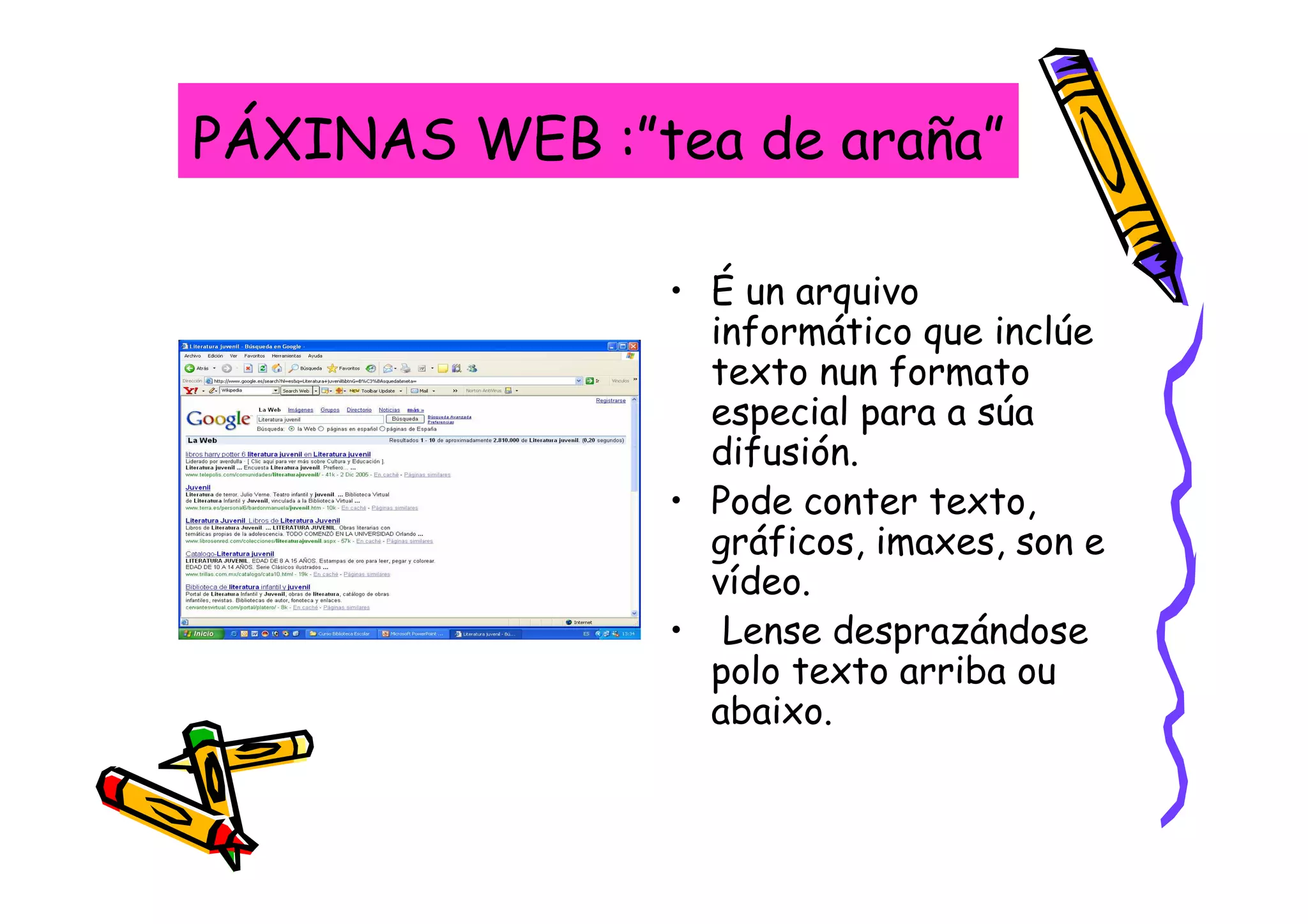 PÁXINAS WEB :”tea de araña”

               • É un arquivo
                 informático que inclúe
                 texto nun formato
                 especial para a súa
                 difusión.
               • Pode conter texto,
                 gráficos, imaxes, son e
                 vídeo.
               • Lense desprazándose
                 polo texto arriba ou
                 abaixo.
 