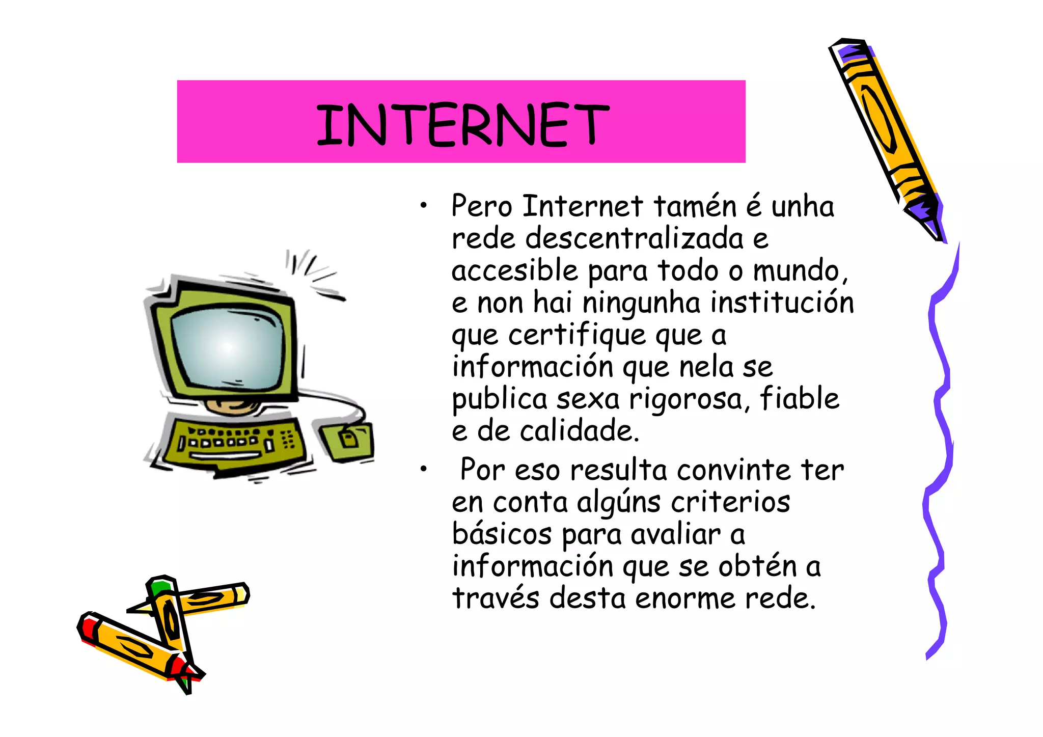INTERNET
  • Pero Internet tamén é unha
    rede descentralizada e
    accesible para todo o mundo,
    e non hai ningunha institución
    que certifique que a
    información que nela se
    publica sexa rigorosa, fiable
    e de calidade.
  • Por eso resulta convinte ter
    en conta algúns criterios
    básicos para avaliar a
    información que se obtén a
    través desta enorme rede.
 