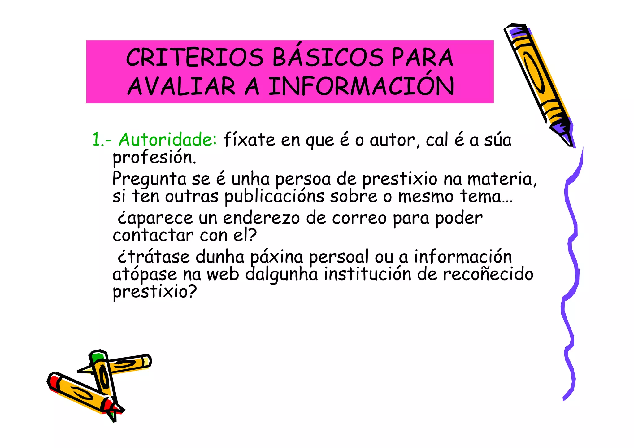 CRITERIOS BÁSICOS PARA
   AVALIAR A INFORMACIÓN

1.- Autoridade: fíxate en que é o autor, cal é a súa
   profesión.
   Pregunta se é unha persoa de prestixio na materia,
   si ten outras publicacións sobre o mesmo tema…
    ¿aparece un enderezo de correo para poder
   contactar con el?
    ¿trátase dunha páxina persoal ou a información
   atópase na web dalgunha institución de recoñecido
   prestixio?
 