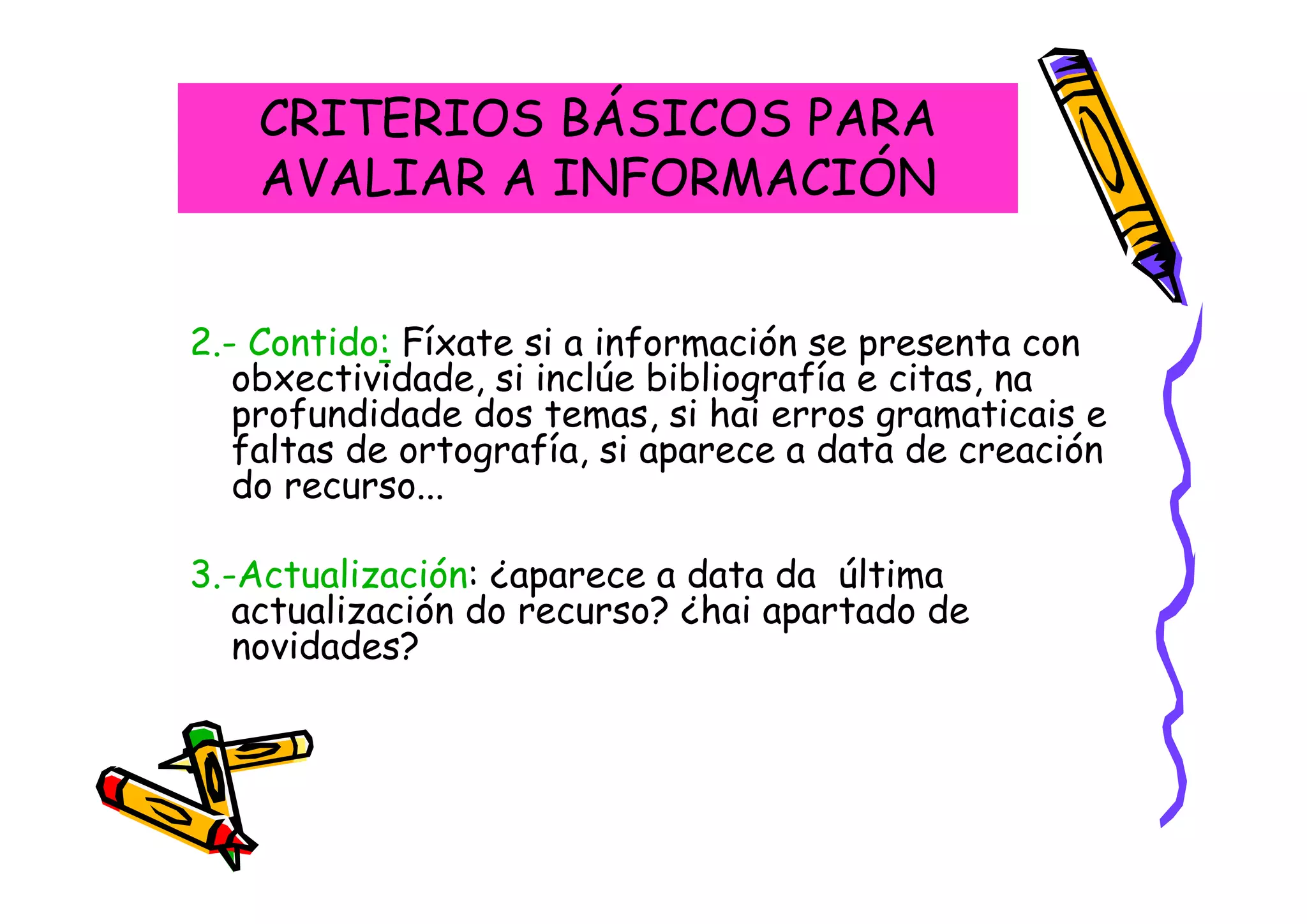 CRITERIOS BÁSICOS PARA
    AVALIAR A INFORMACIÓN


2.- Contido: Fíxate si a información se presenta con
   obxectividade, si inclúe bibliografía e citas, na
   profundidade dos temas, si hai erros gramaticais e
   faltas de ortografía, si aparece a data de creación
   do recurso...

3.-Actualización: ¿aparece a data da última
   actualización do recurso? ¿hai apartado de
   novidades?
 