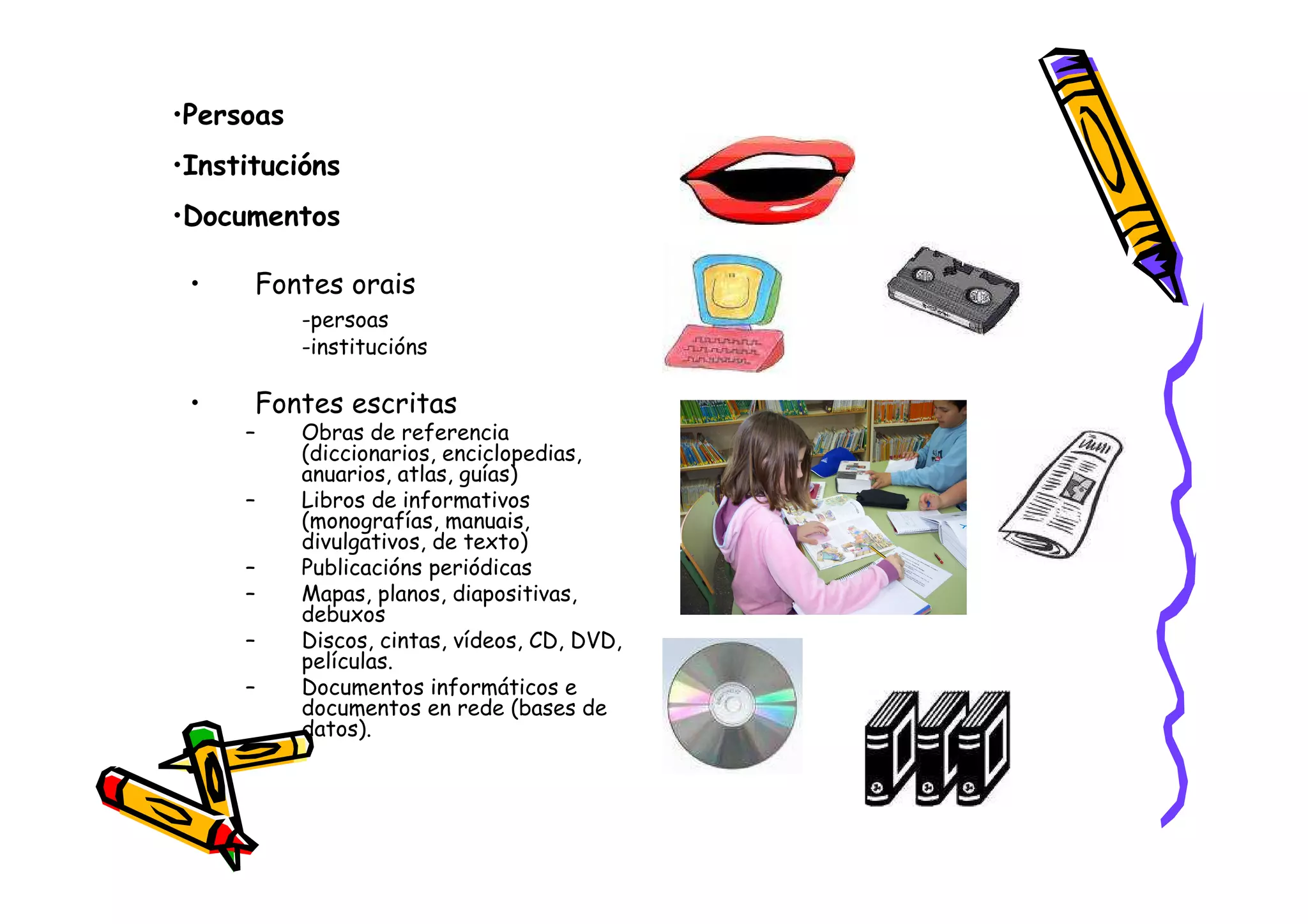•Persoas
•Institucións
•Documentos

 •    Fontes orais
           -persoas
           -institucións

 •    Fontes escritas
     –     Obras de referencia
           (diccionarios, enciclopedias,
           anuarios, atlas, guías)
     –     Libros de informativos
           (monografías, manuais,
           divulgativos, de texto)
     –     Publicacións periódicas
     –     Mapas, planos, diapositivas,
           debuxos
     –     Discos, cintas, vídeos, CD, DVD,
           películas.
     –     Documentos informáticos e
           documentos en rede (bases de
           datos).
 