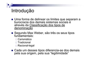 IntroduçãoIntrodução
Uma forma de delinear os limites que separam a
burocracia dos demais sistemas sociais é
através da Classificação dos tipos deatravés da Classificação dos tipos de
denominação
Segundo Max Weber são três os seus tiposSegundo Max Weber, são três os seus tipos
fundamentais:
CarismáticoCarismático
Tradicional
Racional-legal
Cada um desses tipos diferencia-se dos demais
pela sua origem, pela sua “legitimidade”p g , p g
 