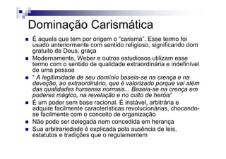 Dominação CarismáticaDominação Carismática
É aquela que tem por origem o “carisma”. Esse termo foi
d t i t tid li i i ifi d dusado anteriormente com sentido religioso, significando dom
gratuito de Deus, graça
Modernamente, Weber e outros estudiosos utilizam esse
termo com o sentido de qualidade extraordinária e indefinível
de uma pessoa
“ A legitimidade de seu domínio baseia-se na crença e nag ç
devoção, ao extraordinário, que é valorizado porque vai além
das qualidades humanas normais... Baseia-se na crença em
poderes mágico, na revelação e no culto de heróis”p g , ç
É um poder sem base racional. É instável, arbitrária e
adquire facilmente características revolucionárias, chocando-
se facilmente com o conceito de organizaçãose facilmente com o conceito de organização
Não pode ser delegada nem concedida em herança
Sua arbitrariedade é explicada pela ausência de leis,
t t t t di õ l testatutos e tradições que o regulamentem
 