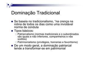 Dominação Tradicional
Se baseia no tradicionalismo, “na crença na
rotina de todos os dias como uma inviolávelrotina de todos os dias como uma inviolável
norma de conduta
Tipos básicos:p
Patriarcalismo (normas tradicionais e o subordinados
são iguais e não inferiores, companheiros e não
súditos)súditos)
Patrimonialismo (privilégios, honrarias e favoritismo)
De um modo geral, a dominação patriarcale u odo ge a , a do ação pa a ca
tende a transformar-se em patrimonial
 