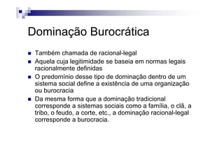 Dominação Burocrática
Também chamada de racional-legal
Aquela cuja legitimidade se baseia em normas legaisAquela cuja legitimidade se baseia em normas legais
racionalmente definidas
O predomínio desse tipo de dominação dentro de ump p ç
sistema social define a existência de uma organização
ou burocracia
D f d i ã t di i lDa mesma forma que a dominação tradicional
corresponde a sistemas sociais como a família, o clã, a
tribo, o feudo, a corte, etc., a dominação racional-legal, , , , ç g
corresponde a burocracia.
 