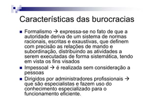 C t í ti d b iCaracterísticas das burocracias
F li f t dFormalismo expressa-se no fato de que a
autoridade deriva de um sistema de normas
racionais escritas e exaustivas que definemracionais, escritas e exaustivas, que definem
com precisão as relações de mando e
subordinação, distribuindo as atividades a
t d d f i t áti t dserem executadas de forma sistemática, tendo
em vista os fins visados
Impessoal é realizada sem consideração aImpessoal é realizada sem consideração a
pessoas
Dirigidos por administradores profissionaisDirigidos por administradores profissionais
que são especialistas e fazem uso do
conhecimento especializado para o
f i t fi i tfuncionamento eficiente.
 