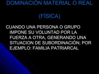 DOMINACIÓN MATERIAL O REALDOMINACIÓN MATERIAL O REAL
(FÍSICA)(FÍSICA)
CUANDO UNA PERSONA O GRUPOCUANDO UNA PERSONA O GRUPO
IMPONE SU VOLUNTAD POR LAIMPONE SU VOLUNTAD POR LA
FUERZA A OTRA, GENERANDO UNAFUERZA A OTRA, GENERANDO UNA
SITUACION DE SUBORDINACIÓN; PORSITUACION DE SUBORDINACIÓN; POR
EJEMPLO: FAMILIA PATRIARCALEJEMPLO: FAMILIA PATRIARCAL
 