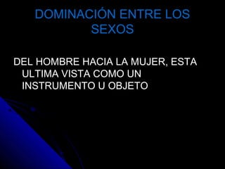 DOMINACIÓN ENTRE LOSDOMINACIÓN ENTRE LOS
SEXOSSEXOS
DEL HOMBRE HACIA LA MUJER, ESTADEL HOMBRE HACIA LA MUJER, ESTA
ULTIMA VISTA COMO UNULTIMA VISTA COMO UN
INSTRUMENTO U OBJETOINSTRUMENTO U OBJETO
 
