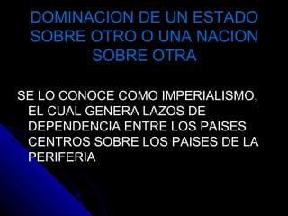 DOMINACION DE UN ESTADODOMINACION DE UN ESTADO
SOBRE OTRO O UNA NACIONSOBRE OTRO O UNA NACION
SOBRE OTRASOBRE OTRA
SE LO CONOCE COMO IMPERIALISMO,SE LO CONOCE COMO IMPERIALISMO,
EL CUAL GENERA LAZOS DEEL CUAL GENERA LAZOS DE
DEPENDENCIA ENTRE LOS PAISESDEPENDENCIA ENTRE LOS PAISES
CENTROS SOBRE LOS PAISES DE LACENTROS SOBRE LOS PAISES DE LA
PERIFERIAPERIFERIA
 
