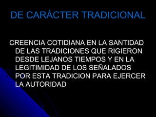 DE CARÁCTER TRADICIONALDE CARÁCTER TRADICIONAL
CREENCIA COTIDIANA EN LA SANTIDADCREENCIA COTIDIANA EN LA SANTIDAD
DE LAS TRADICIONES QUE RIGIERONDE LAS TRADICIONES QUE RIGIERON
DESDE LEJANOS TIEMPOS Y EN LADESDE LEJANOS TIEMPOS Y EN LA
LEGITIMIDAD DE LOS SEÑALADOSLEGITIMIDAD DE LOS SEÑALADOS
POR ESTA TRADICION PARA EJERCERPOR ESTA TRADICION PARA EJERCER
LA AUTORIDADLA AUTORIDAD
 