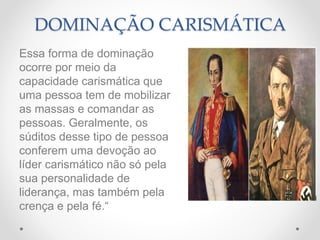 DOMINAÇÃO CARISMÁTICA
Essa forma de dominação
ocorre por meio da
capacidade carismática que
uma pessoa tem de mobilizar
as massas e comandar as
pessoas. Geralmente, os
súditos desse tipo de pessoa
conferem uma devoção ao
líder carismático não só pela
sua personalidade de
liderança, mas também pela
crença e pela fé.“
 