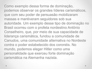 Como exemplo dessa forma de dominação,
podemos observar os grandes líderes carismáticos,
que com seu poder de persuasão mobilizaram
massas e mantiveram seguidores sob sua
autoridade. Um exemplo desse tipo de dominação no
Brasil ocorreu com o profeta nordestino Antônio
Conselheiro, que, por meio de sua capacidade de
liderança carismática, fundou a comunidade de
Canudos, uma comunidade alternativa no Nordeste
contra o poder estabelecido dos coronéis. No
mundo, podemos eleger Hitler como uma
personalidade que exerceu forte dominação
carismática na Alemanha nazista.
 