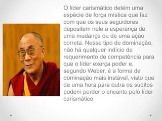 O líder carismático detém uma
espécie de força mística que faz
com que os seus seguidores
depositem nele a esperança de
uma mudança ou de uma ação
correta. Nesse tipo de dominação,
não há qualquer indício de
requerimento de competência para
que o líder exerça poder e,
segundo Weber, é a forma de
dominação mais instável, visto que
de uma hora para outra os súditos
podem perder o encanto pelo líder
carismático
 