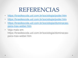 REFERENCIAS
• https://brasilescola.uol.com.br/sociologia/poder.htm
• https://brasilescola.uol.com.br/sociologia/poder.htm
• https://brasilescola.uol.com.br/sociologia/dominacao-
para-max-weber.htm
• Veja mais em:
https://brasilescola.uol.com.br/sociologia/dominacao-
para-max-weber.htm
 