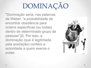 DOMINAÇÃO
"Dominação seria, nas palavras
de Weber, “a probabilidade de
encontrar obediência para
ordens específicas (ou todas)
dentro de determinado grupo de
pessoas”|2|. Por isso, a
dominação (que é legitimada
pela aceitação) confere a
autoridade a quem exerce o
poder.
 